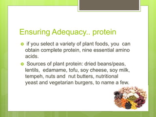 Ensuring Adequacy.. protein
 if you select a variety of plant foods, you can
obtain complete protein, nine essential amino
acids.
 Sources of plant protein: dried beans/peas,
lentils, edamame, tofu, soy cheese, soy milk,
tempeh, nuts and nut butters, nutritional
yeast and vegetarian burgers, to name a few.
 