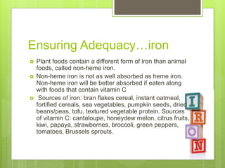 Ensuring Adequacy…iron
 Plant foods contain a different form of iron than animal
foods, called non-heme iron.
 Non-heme iron is not as well absorbed as heme iron.
Non-heme iron will be better absorbed if eaten along
with foods that contain vitamin C
 Sources of iron: bran flakes cereal, instant oatmeal,
fortified cereals, sea vegetables, pumpkin seeds, dried
beans/peas, tofu, textured vegetable protein. Sources
of vitamin C: cantaloupe, honeydew melon, citrus fruits,
kiwi, papaya, strawberries, broccoli, green peppers,
tomatoes, Brussels sprouts.
 