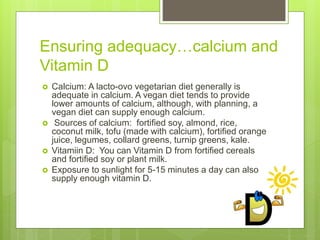 Ensuring adequacy…calcium and
Vitamin D
 Calcium: A lacto-ovo vegetarian diet generally is
adequate in calcium. A vegan diet tends to provide
lower amounts of calcium, although, with planning, a
vegan diet can supply enough calcium.
 Sources of calcium: fortified soy, almond, rice,
coconut milk, tofu (made with calcium), fortified orange
juice, legumes, collard greens, turnip greens, kale.
 Vitamiin D: You can Vitamin D from fortified cereals
and fortified soy or plant milk.
 Exposure to sunlight for 5-15 minutes a day can also
supply enough vitamin D.
 