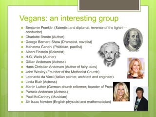 Vegans: an interesting group
 Benjamin Franklin (Scientist and diplomat; inventor of the lightning
conductor)
 Charlotte Bronte (Author)
 George Bernard Shaw (Dramatist, novelist)
 Mahatma Gandhi (Politician, pacifist)
 Albert Einstein (Scientist)
 H.G. Wells (Author)
 Gillian Anderson (Actress)
 Hans Christian Andersen (Author of fairy tales)
 John Wesley (Founder of the Methodist Church)
 Leonardo da Vinci (Italian painter, architect and engineer)
 Linda Blair (Actress)
 Martin Luther (German church reformer; founder of Protestantism)
 Pamela Anderson (Actress)
 Paul McCartney (Musician)
 Sir Isaac Newton (English physicist and mathematician)
 