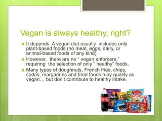 Vegan is always healthy, right?
 It depends. A vegan diet usually includes only
plant-based foods (no meat, eggs, dairy, or
animal-based foods of any kind).
 However, there are no “ vegan enforcers,”
requiring the selection of only “ healthy” foods.
 Many types of doughnuts, French fries, chips,
sodas, margarines and fried foods may qualify as
vegan… but don’t contribute to healthy intake.
 