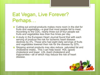 Eat Vegan, Live Forever?
Perhaps…
 Cutting out animal-products makes more room in the diet for
fruits and vegetables—a goal that most people fail to meet.
According to the CDC, nearly three out of four people eat
fruits and vegetables less than five times per day.
 A study in the European Heart Journal found that with each
serving of produce the risk for ischemic heart disease
declines by 4%. Those who had eight daily servings of fruits
and vegetables lowered their risk for the disease by 22%.
 Skipping animal products may also reduce saturated fat and
cholesterol intake,. This I can help boost HDL (good)
cholesterol and lower LDL (bad) cholesterol and
triglycerides—all of which may reduce the risk of heart
disease.
 