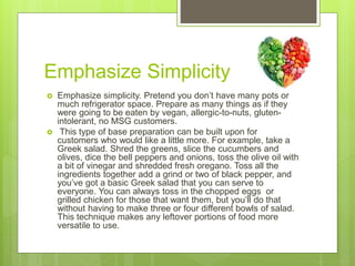 Emphasize Simplicity
 Emphasize simplicity. Pretend you don’t have many pots or
much refrigerator space. Prepare as many things as if they
were going to be eaten by vegan, allergic-to-nuts, gluten-
intolerant, no MSG customers.
 This type of base preparation can be built upon for
customers who would like a little more. For example, take a
Greek salad. Shred the greens, slice the cucumbers and
olives, dice the bell peppers and onions, toss the olive oil with
a bit of vinegar and shredded fresh oregano. Toss all the
ingredients together add a grind or two of black pepper, and
you’ve got a basic Greek salad that you can serve to
everyone. You can always toss in the chopped eggs or
grilled chicken for those that want them, but you’ll do that
without having to make three or four different bowls of salad.
This technique makes any leftover portions of food more
versatile to use.
 
