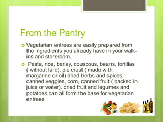 From the Pantry
 Vegetarian entrees are easily prepared from
the ingredients you already have in your walk-
ins and storeroom.
 Pasta, rice, barley, couscous, beans, tortillas
( without lard), pie crust ( made with
margarine or oil) dried herbs and spices,
canned veggies, corn, canned fruit ( packed in
juice or water), dried fruit and legumes and
potatoes can all form the base for vegetarian
entrees
 
