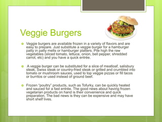 Veggie Burgers
 Veggie burgers are available frozen in a variety of flavors and are
easy to prepare. Just substitute a veggie burger for a hamburger
patty in patty melts or hamburger platters. Pile high the raw
vegetables (sliced tomato, lettuce, onion, bell pepper, shredded
carrot, etc) and you have a quick entrée.
 A veggie burger can be substituted for a slice of meatloaf, salisbury
steak, Swiss steak or country-fried steak or grilled and crumbled into
tomato or mushroom sauces, used to top veggie pizzas or fill tacos
or burritos or used instead of ground beef.
 Frozen “poultry” products, such as Tofurky, can be quickly heated
and sauced for a fast entrée. The good news about having frozen
vegetarian products on hand is their convenience and quick
preparation. The bad news is they can be expensive and may have
short shelf lives.
 