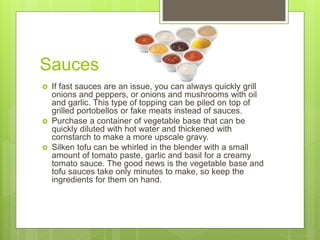 Sauces
 If fast sauces are an issue, you can always quickly grill
onions and peppers, or onions and mushrooms with oil
and garlic. This type of topping can be piled on top of
grilled portobellos or fake meats instead of sauces.
 Purchase a container of vegetable base that can be
quickly diluted with hot water and thickened with
cornstarch to make a more upscale gravy.
 Silken tofu can be whirled in the blender with a small
amount of tomato paste, garlic and basil for a creamy
tomato sauce. The good news is the vegetable base and
tofu sauces take only minutes to make, so keep the
ingredients for them on hand.
 