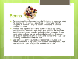 Beans
 If your menu offers dishes prepared with beans or legumes, cook
the beans without animal products so you may use them for
everyone. If you don’t prepare beans, keep cans of several
varieties on hand.
 You can toss together a hearty a four bean soup (try kidney,
navy, garbanzo and black-eye peas), pair it with a baked potato
(topped with chopped veggies and margarine), steamed rice or
pasta salad and you have a fast vegetarian entrée. Or season
red or black beans with onion, cumin and pepper and serve on a
steaming bed of white or brown rice.
 Cooked beans can be pureed and seasoned and used as a
protein-rich sauce to top pasta, rice or other cooked grains. Toss
cooked beans into a rice pilaf for another fast entrée.
 