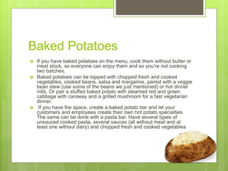 Baked Potatoes
 If you have baked potatoes on the menu, cook them without butter or
meat stock, so everyone can enjoy them and so you’re not cooking
two batches.
 Baked potatoes can be topped with chopped fresh and cooked
vegetables, cooked beans, salsa and margarine, paired with a veggie
bean stew (use some of the beans we just mentioned) or hot dinner
rolls. Or pair a stuffed baked potato with steamed red and green
cabbage with caraway and a grilled mushroom for a fast vegetarian
dinner.
 If you have the space, create a baked potato bar and let your
customers and employees create their own hot potato specialties.
The same can be done with a pasta bar. Have several types of
unsauced cooked pasta, several sauces (all without meat and at
least one without dairy) and chopped fresh and cooked vegetables
 