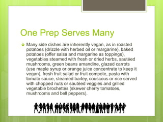 One Prep Serves Many
 Many side dishes are inherently vegan, as in roasted
potatoes (drizzle with herbed oil or margarine), baked
potatoes (offer salsa and margarine as toppings),
vegetables steamed with fresh or dried herbs, sautéed
mushrooms, green beans amandine, glazed carrots
(use maple syrup or orange juice concentrate to keep it
vegan), fresh fruit salad or fruit compote, pasta with
tomato sauce, steamed barley, couscous or rice served
with chopped nuts or sautéed veggies and grilled
vegetable brochettes (skewer cherry tomatoes,
mushrooms and bell peppers).
 
