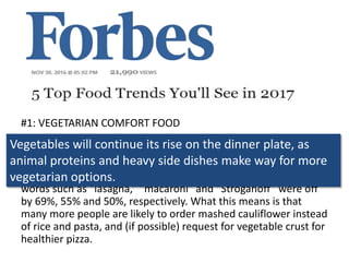 #1: VEGETARIAN COMFORT FOOD
Vegetables will continue its rise on the dinner plate, as animal
proteins and heavy side dishes make way for more vegetarian
options. According to Pinterest, there’s a rise in the word
“veggies” in its comfort food searches by 336% last year, while
words such as “lasagna,” “macaroni” and “Stroganoff” were off
by 69%, 55% and 50%, respectively. What this means is that
many more people are likely to order mashed cauliflower instead
of rice and pasta, and (if possible) request for vegetable crust for
healthier pizza.
Vegetables will continue its rise on the dinner plate, as
animal proteins and heavy side dishes make way for more
vegetarian options.
 