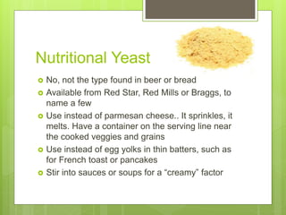 Nutritional Yeast
 No, not the type found in beer or bread
 Available from Red Star, Red Mills or Braggs, to
name a few
 Use instead of parmesan cheese.. It sprinkles, it
melts. Have a container on the serving line near
the cooked veggies and grains
 Use instead of egg yolks in thin batters, such as
for French toast or pancakes
 Stir into sauces or soups for a “creamy” factor
 