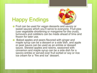 Happy Endings
 Fruit can be used for vegan desserts and savory or
sweet sauces which you’ll serve to everyone. Fruit pies
(use vegetable shortening or margarine for the crust),
turnovers and cobblers can be made ahead of time and
frozen for later use.
 Baked apples and pears flavored with ginger and
maple syrup can be a dessert or a side dish, and apple
or pear sauce can be used as an entrée or dessert
sauce. Stewed apples and raisins, seasoned with
cinnamon and maple syrup can be a side dish for a
savory entrée or served over fruit sorbet or soy or rice
ice cream for a “fire and ice” dessert.
 