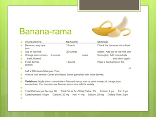 Banana-rama
 INGREDIENTS MEASURE METHOD
 Bananas, very ripe 10 each Chunk the bananas into a food
pro-
 Soy or rice milk 30 ounces cessor. Add soy or rice milk and
 Orange juice concen- 3 ounces purée thoroughly. Add concentrate
 trate, thawed and blend again.
 Fresh berries 1 pound Place a few berries in the
bottom
 of
half a 200 steam table pan. Pour
 mixture over berries. Cover and freeze. Serve garnished with more berries.

 Variations: Apple juice concentrate or flavored syrups can be used instead of orange juice
concentrate. You can also use flavored soy or rice milk for variety.

 Total Calories per Serving: 90 Total Fat as % of Daily Value: 2% Protein: 2 gm Fat: 1 gm
 Carbohydrates: 19 gm Calcium: 20 mg Iron: <1 mg Sodium: 28 mg Dietary Fiber: 2 gm

 