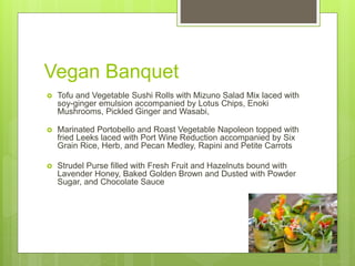 Vegan Banquet
 Tofu and Vegetable Sushi Rolls with Mizuno Salad Mix laced with
soy-ginger emulsion accompanied by Lotus Chips, Enoki
Mushrooms, Pickled Ginger and Wasabi,
 Marinated Portobello and Roast Vegetable Napoleon topped with
fried Leeks laced with Port Wine Reduction accompanied by Six
Grain Rice, Herb, and Pecan Medley, Rapini and Petite Carrots
 Strudel Purse filled with Fresh Fruit and Hazelnuts bound with
Lavender Honey, Baked Golden Brown and Dusted with Powder
Sugar, and Chocolate Sauce
 