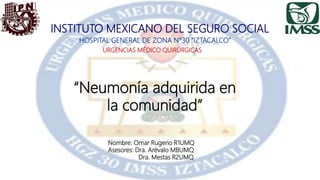 INSTITUTO MEXICANO DEL SEGURO SOCIAL
HOSPITAL GENERAL DE ZONA N°30 “IZTACALCO”
URGENCIAS MÉDICO QUIRÚRGICAS
“Neumonía adquirida en
la comunidad”
Nombre: Omar Rugerio R1UMQ
Asesores: Dra. Arévalo MBUMQ
Dra. Mestas R2UMQ
 