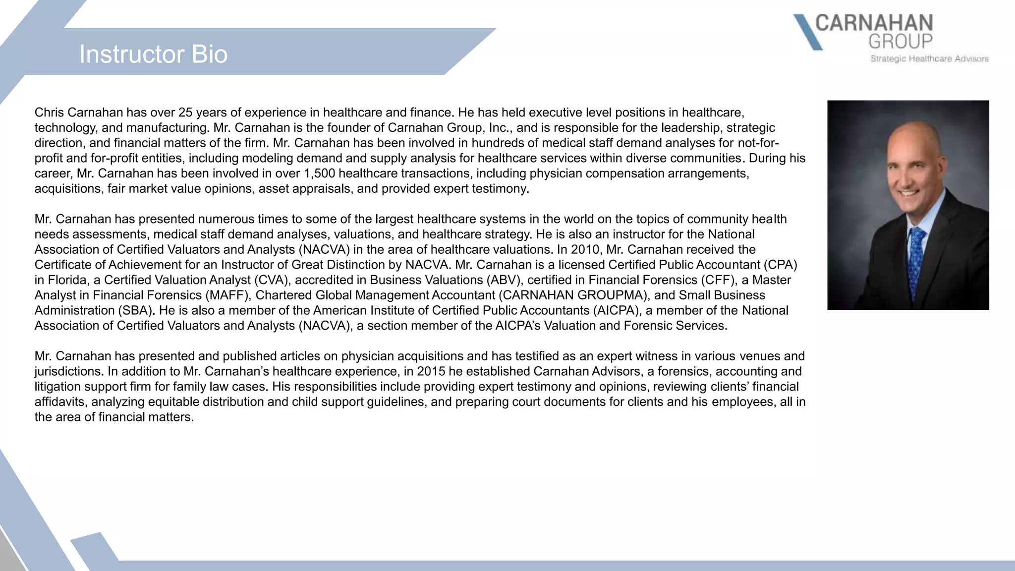 Instructor Bio
Chris Carnahan has over 25 years of experience in healthcare and finance. He has held executive level positions in healthcare,
technology, and manufacturing. Mr. Carnahan is the founder of Carnahan Group, Inc., and is responsible for the leadership, strategic
direction, and financial matters of the firm. Mr. Carnahan has been involved in hundreds of medical staff demand analyses for not-for-
profit and for-profit entities, including modeling demand and supply analysis for healthcare services within diverse communities. During his
career, Mr. Carnahan has been involved in over 1,500 healthcare transactions, including physician compensation arrangements,
acquisitions, fair market value opinions, asset appraisals, and provided expert testimony.
Mr. Carnahan has presented numerous times to some of the largest healthcare systems in the world on the topics of community health
needs assessments, medical staff demand analyses, valuations, and healthcare strategy. He is also an instructor for the National
Association of Certified Valuators and Analysts (NACVA) in the area of healthcare valuations. In 2010, Mr. Carnahan received the
Certificate of Achievement for an Instructor of Great Distinction by NACVA. Mr. Carnahan is a licensed Certified Public Accountant (CPA)
in Florida, a Certified Valuation Analyst (CVA), accredited in Business Valuations (ABV), certified in Financial Forensics (CFF), a Master
Analyst in Financial Forensics (MAFF), Chartered Global Management Accountant (CARNAHAN GROUPMA), and Small Business
Administration (SBA). He is also a member of the American Institute of Certified Public Accountants (AICPA), a member of the National
Association of Certified Valuators and Analysts (NACVA), a section member of the AICPA’s Valuation and Forensic Services.
Mr. Carnahan has presented and published articles on physician acquisitions and has testified as an expert witness in various venues and
jurisdictions. In addition to Mr. Carnahan’s healthcare experience, in 2015 he established Carnahan Advisors, a forensics, accounting and
litigation support firm for family law cases. His responsibilities include providing expert testimony and opinions, reviewing clients’ financial
affidavits, analyzing equitable distribution and child support guidelines, and preparing court documents for clients and his employees, all in
the area of financial matters.
 