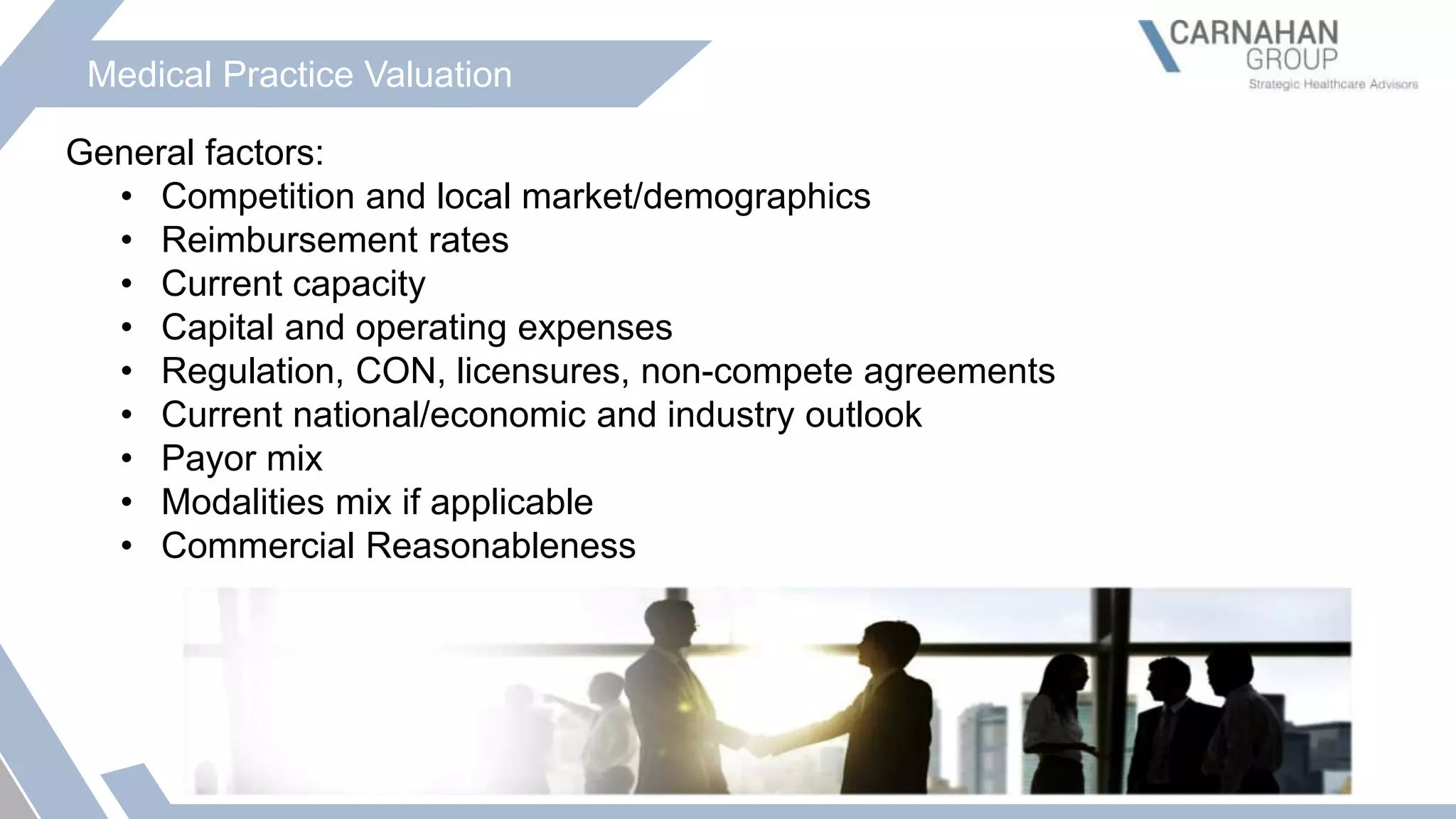 Medical Practice Valuation
General factors:
• Competition and local market/demographics
• Reimbursement rates
• Current capacity
• Capital and operating expenses
• Regulation, CON, licensures, non-compete agreements
• Current national/economic and industry outlook
• Payor mix
• Modalities mix if applicable
• Commercial Reasonableness
 