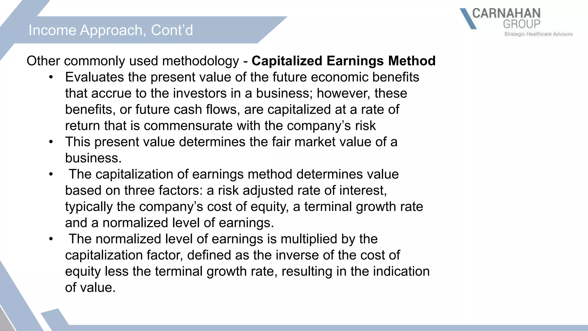 Income Approach, Cont’d
Other commonly used methodology - Capitalized Earnings Method
• Evaluates the present value of the future economic benefits
that accrue to the investors in a business; however, these
benefits, or future cash flows, are capitalized at a rate of
return that is commensurate with the company’s risk
• This present value determines the fair market value of a
business.
• The capitalization of earnings method determines value
based on three factors: a risk adjusted rate of interest,
typically the company’s cost of equity, a terminal growth rate
and a normalized level of earnings.
• The normalized level of earnings is multiplied by the
capitalization factor, defined as the inverse of the cost of
equity less the terminal growth rate, resulting in the indication
of value.
 