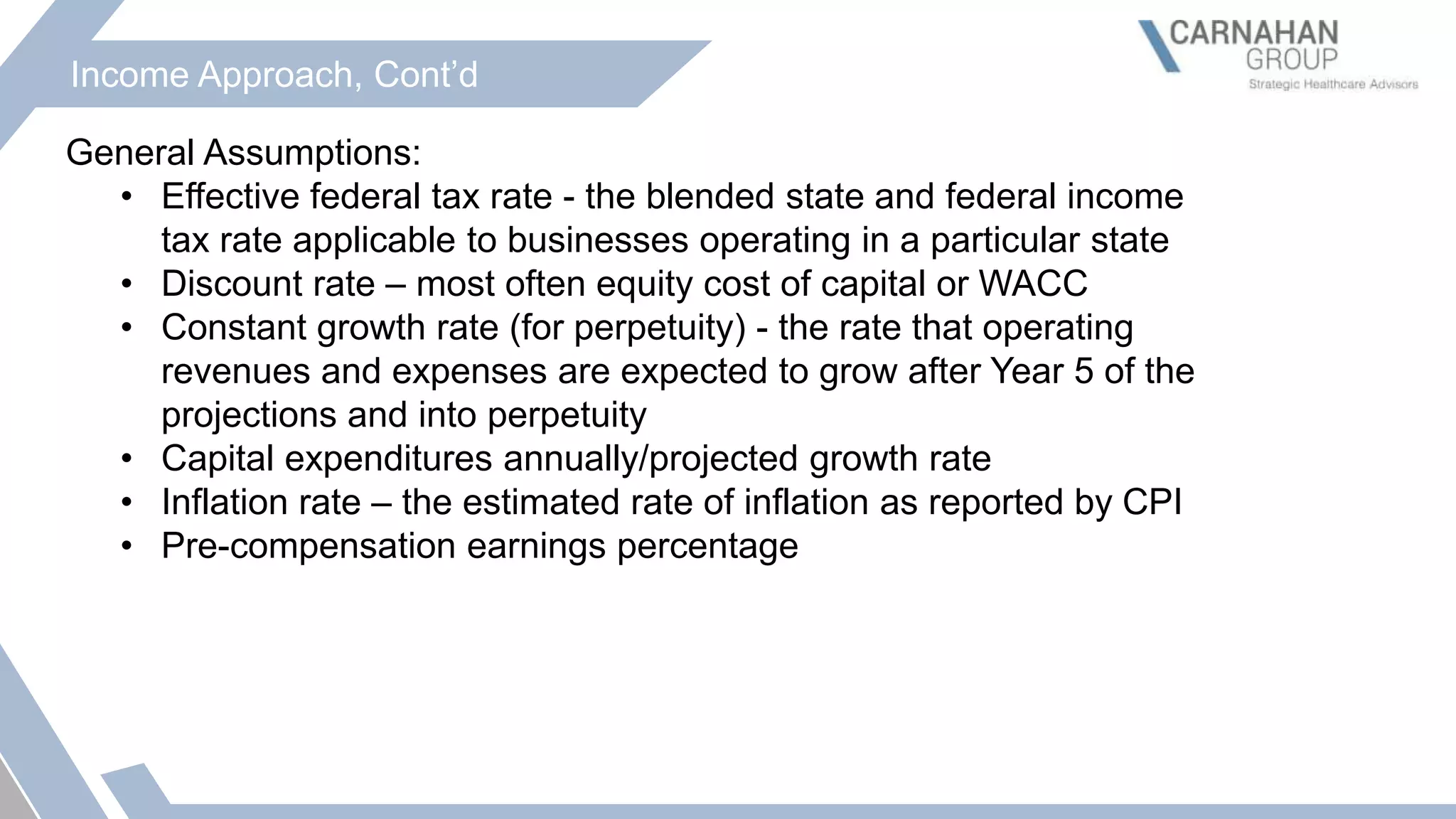 Income Approach, Cont’d
General Assumptions:
• Effective federal tax rate - the blended state and federal income
tax rate applicable to businesses operating in a particular state
• Discount rate – most often equity cost of capital or WACC
• Constant growth rate (for perpetuity) - the rate that operating
revenues and expenses are expected to grow after Year 5 of the
projections and into perpetuity
• Capital expenditures annually/projected growth rate
• Inflation rate – the estimated rate of inflation as reported by CPI
• Pre-compensation earnings percentage
 