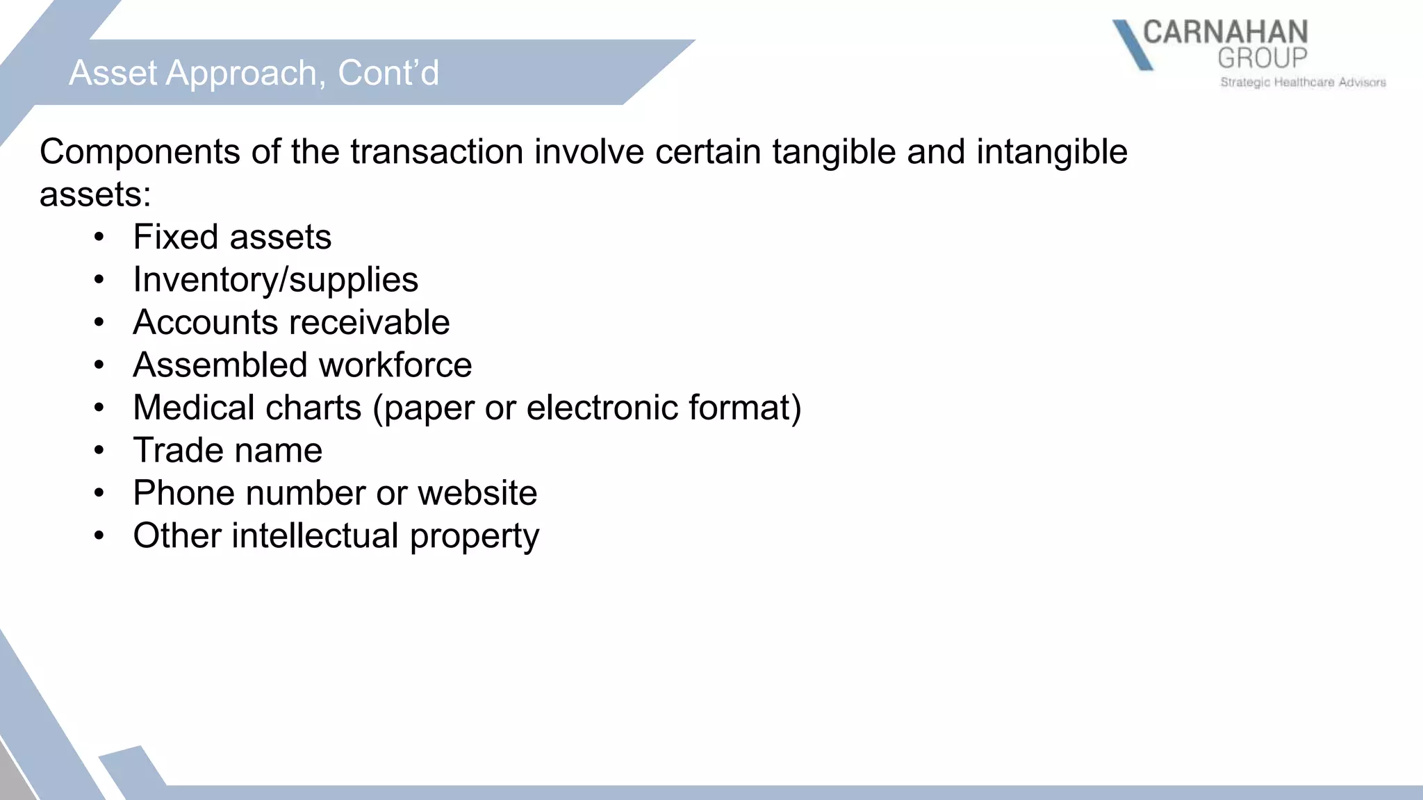 Asset Approach, Cont’d
Components of the transaction involve certain tangible and intangible
assets:
• Fixed assets
• Inventory/supplies
• Accounts receivable
• Assembled workforce
• Medical charts (paper or electronic format)
• Trade name
• Phone number or website
• Other intellectual property
 