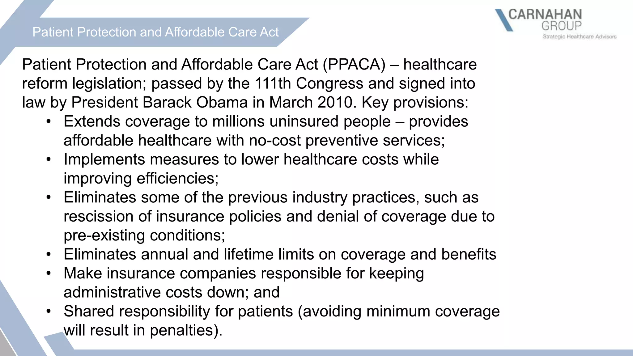 Patient Protection and Affordable Care Act
Patient Protection and Affordable Care Act (PPACA) – healthcare
reform legislation; passed by the 111th Congress and signed into
law by President Barack Obama in March 2010. Key provisions:
• Extends coverage to millions uninsured people – provides
affordable healthcare with no-cost preventive services;
• Implements measures to lower healthcare costs while
improving efficiencies;
• Eliminates some of the previous industry practices, such as
rescission of insurance policies and denial of coverage due to
pre-existing conditions;
• Eliminates annual and lifetime limits on coverage and benefits
• Make insurance companies responsible for keeping
administrative costs down; and
• Shared responsibility for patients (avoiding minimum coverage
will result in penalties).
 
