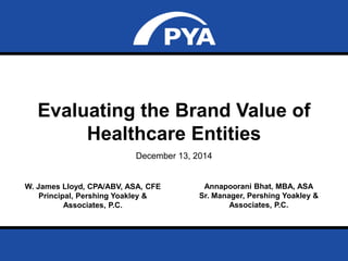 Page 0December 13, 2014
Evaluating the Brand Value of Healthcare Entities
Evaluating the Brand Value of
Healthcare Entities
December 13, 2014
W. James Lloyd, CPA/ABV, ASA, CFE
Principal, Pershing Yoakley &
Associates, P.C.
Annapoorani Bhat, MBA, ASA
Sr. Manager, Pershing Yoakley &
Associates, P.C.
 