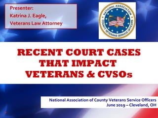 RECENT COURT CASES
THAT IMPACT
VETERANS & CVSOs
National Association of County Veterans Service Officers
June 2019 – Cleveland, OH
Presenter:
Katrina J. Eagle,
Veterans Law Attorney
 