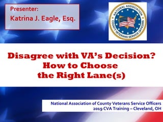 Disagree with VA’s Decision?
How to Choose
the Right Lane(s)
National Association of County Veterans Service Officers
2019 CVA Training – Cleveland, OH
Presenter:
Katrina J. Eagle, Esq.
 