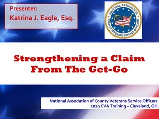 Strengthening a Claim
From The Get-Go
National Association of County Veterans Service Officers
2019 CVA Training – Cleveland, OH
Presenter:
Katrina J. Eagle, Esq.
 