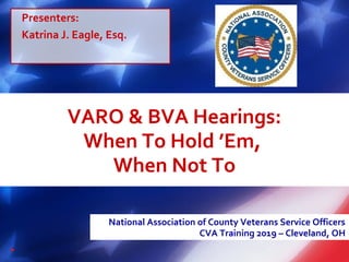 VARO & BVA Hearings:
When To Hold ’Em,
When Not To
National Association of County Veterans Service Officers
CVA Training 2019 – Cleveland, OH
Presenters:
Katrina J. Eagle, Esq.
 