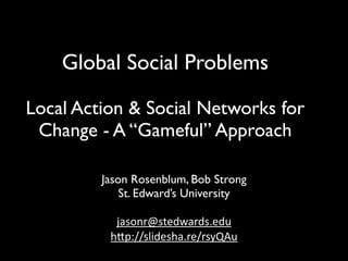 Global Social Problems

Local Action & Social Networks for
 Change - A “Gameful” Approach

         Jason Rosenblum, Bob Strong
             St. Edward’s University

           jasonr@stedwards.edu
          h/p://slidesha.re/rsyQAu
 