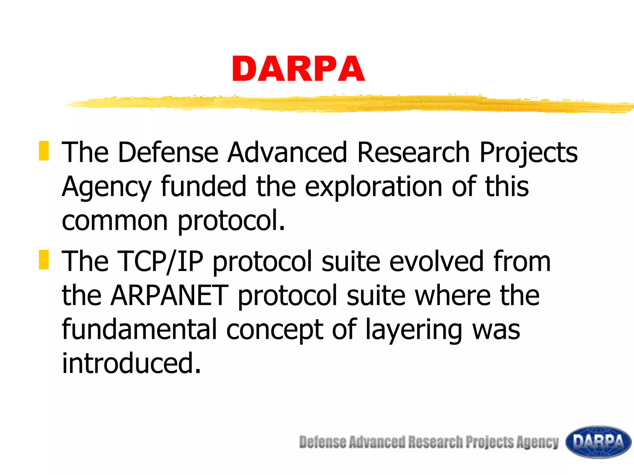 DARPA The Defense Advanced Research Projects Agency funded the exploration of this common protocol. The TCP/IP protocol suite evolved from the ARPANET protocol suite where the fundamental concept of layering was introduced.  