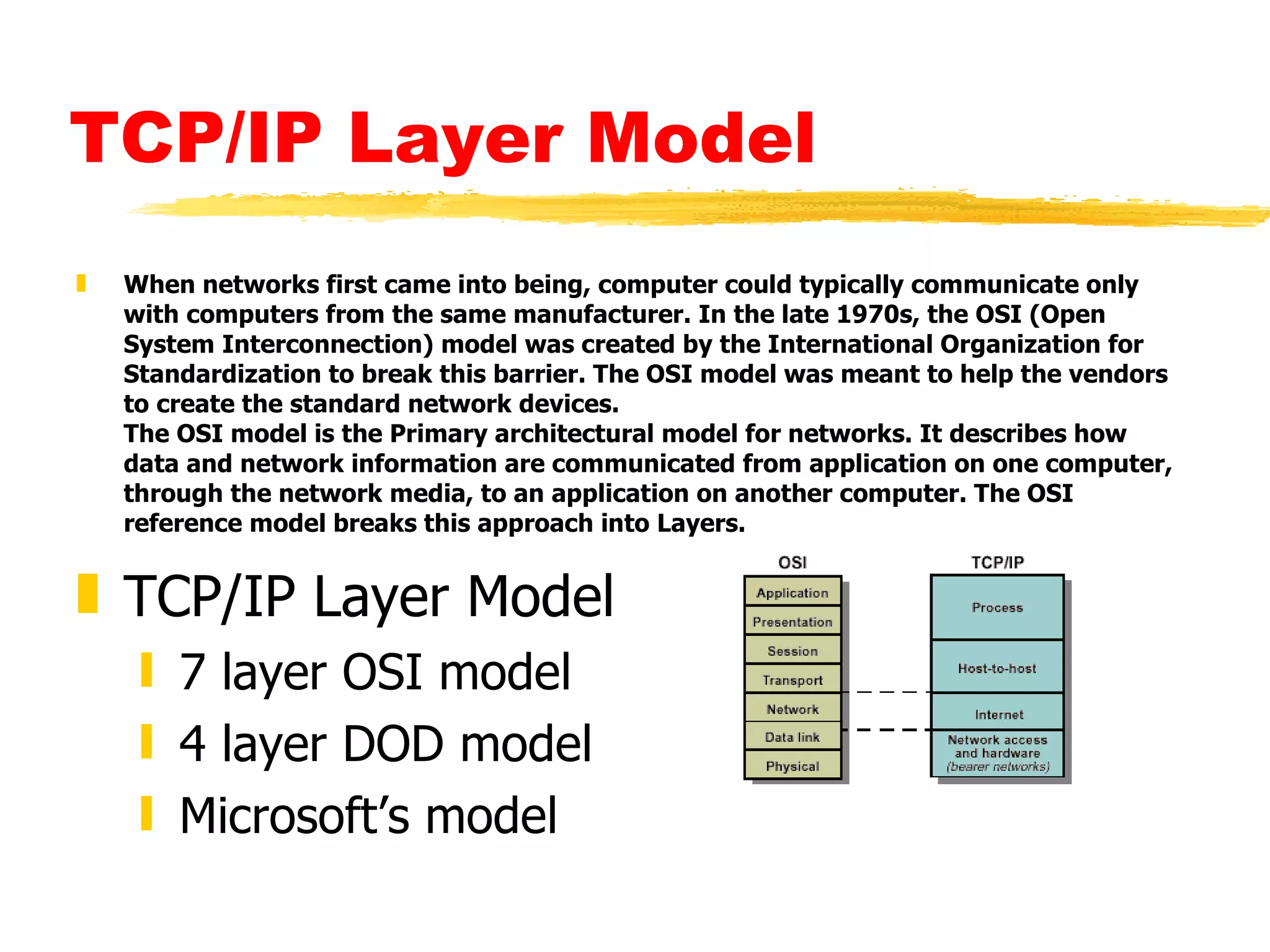 TCP/IP Layer Model When networks first came into being, computer could typically communicate only with computers from the same manufacturer. In the late 1970s, the OSI (Open System Interconnection) model was created by the International Organization for Standardization to break this barrier. The OSI model was meant to help the vendors to create the standard network devices. The OSI model is the Primary architectural model for networks. It describes how data and network information are communicated from application on one computer, through the network media, to an application on another computer. The OSI reference model breaks this approach into Layers. TCP/IP Layer Model 7 layer OSI model 4 layer DOD model Microsoft’s model 