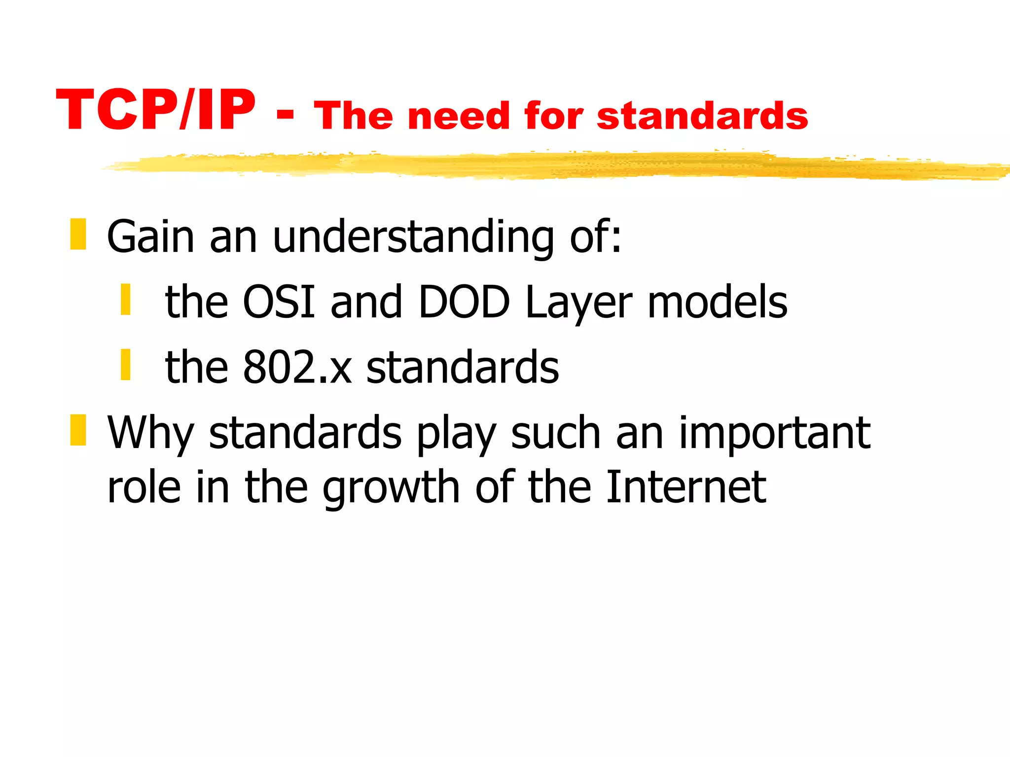 TCP/IP -  The need for standards Gain an understanding of: the OSI and DOD Layer models the 802.x standards Why standards play such an important role in the growth of the Internet 