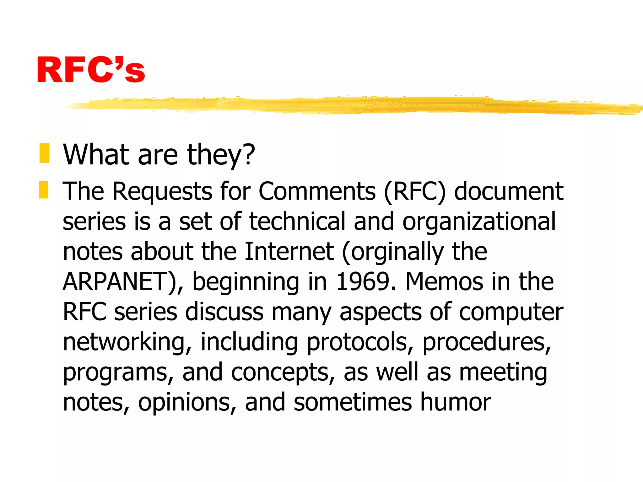 RFC’s What are they? The Requests for Comments (RFC) document series is a set of technical and organizational notes about the Internet (orginally the ARPANET), beginning in 1969. Memos in the RFC series discuss many aspects of computer networking, including protocols, procedures, programs, and concepts, as well as meeting notes, opinions, and sometimes humor 