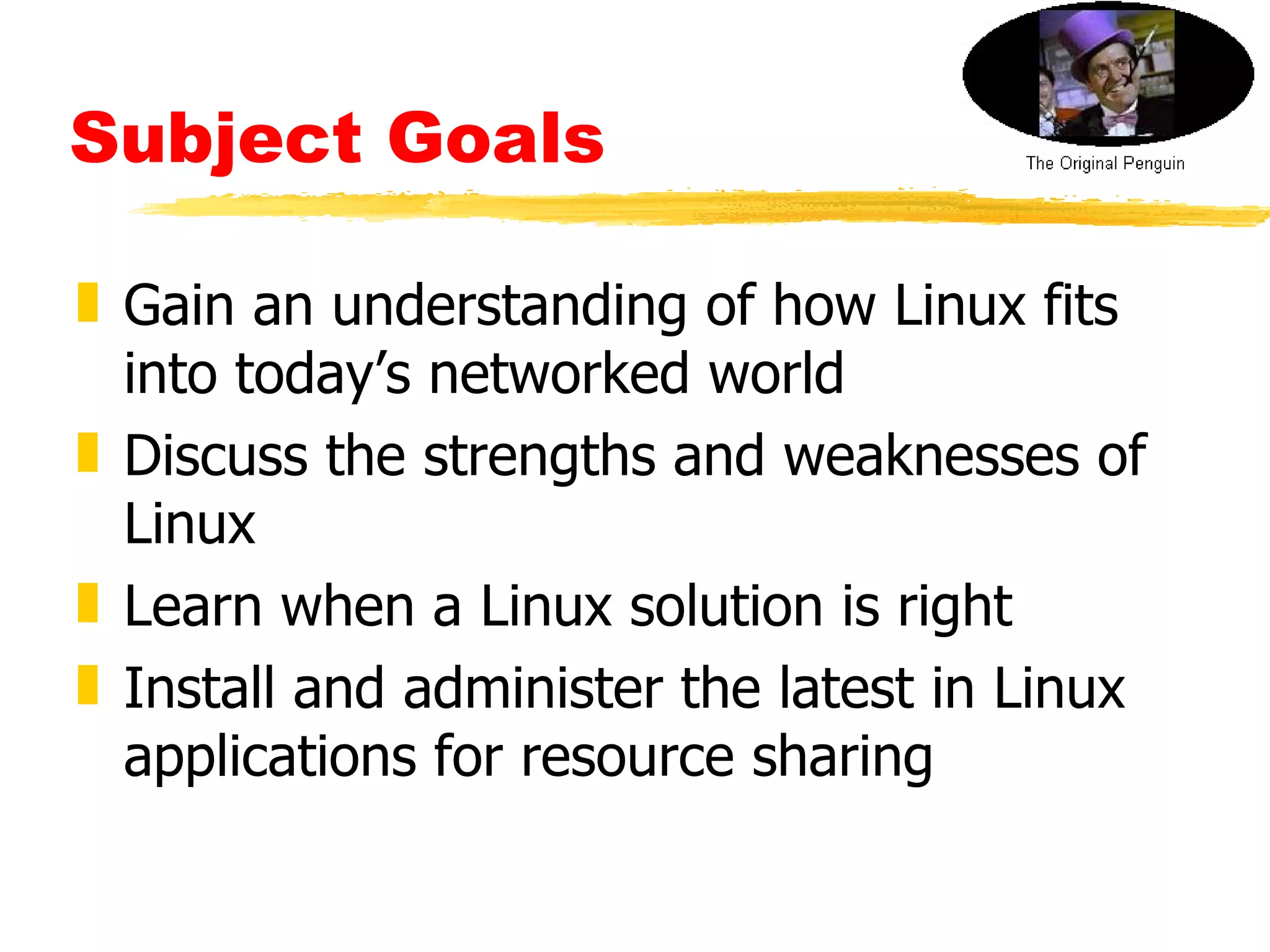 Subject Goals Gain an understanding of how Linux fits into today’s networked world Discuss the strengths and weaknesses of Linux  Learn when a Linux solution is right  Install and administer the latest in Linux applications for resource sharing 