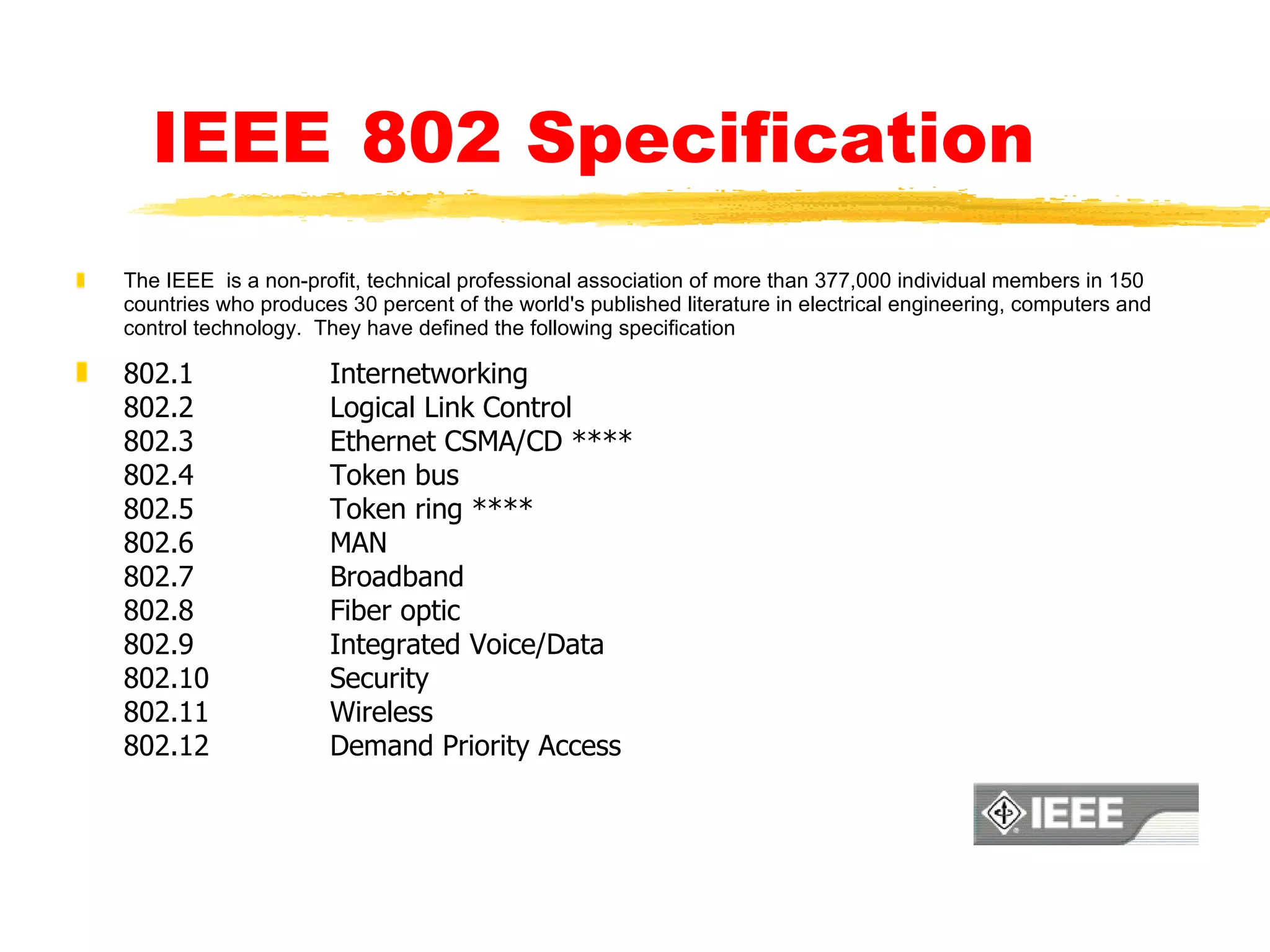 IEEE   802 Specification The IEEE  is a non-profit, technical professional association of more than 377,000 individual members in 150 countries who produces 30 percent of the world's published literature in electrical engineering, computers and control technology.  They have defined the following specification 802.1 Internetworking 802.2 Logical Link Control 802.3 Ethernet CSMA/CD **** 802.4 Token bus 802.5 Token ring **** 802.6 MAN 802.7 Broadband 802.8 Fiber optic 802.9 Integrated Voice/Data 802.10 Security 802.11 Wireless 802.12 Demand Priority Access 