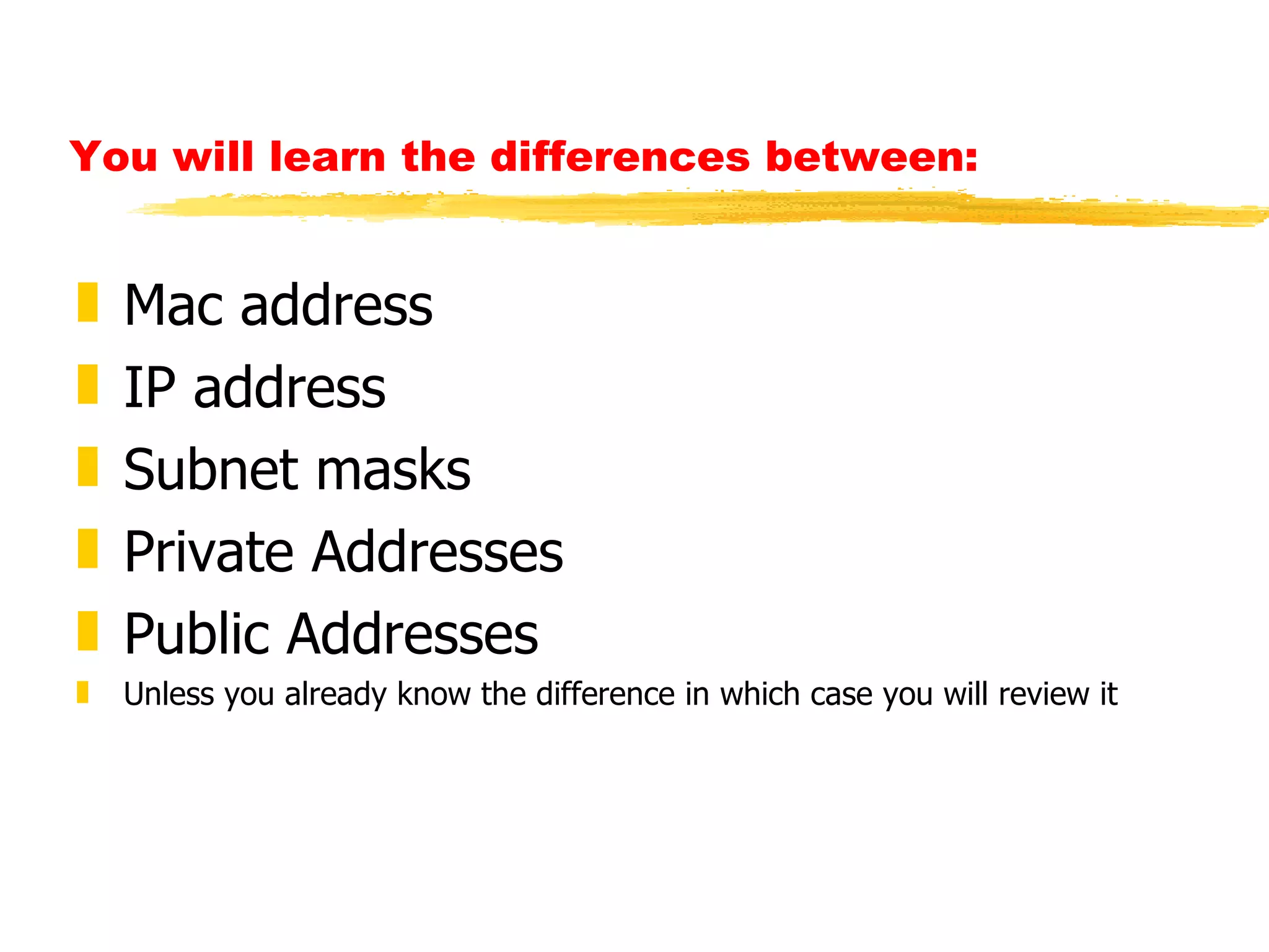 You will learn the differences between: Mac address IP address Subnet masks Private Addresses  Public Addresses Unless you already know the difference in which case you will review it 