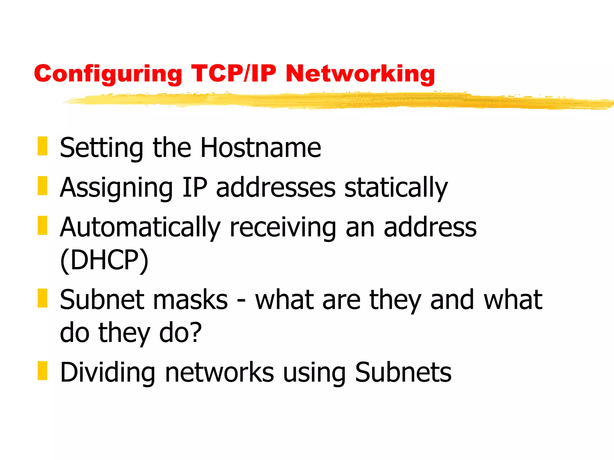 Configuring TCP/IP Networking  Setting the Hostname Assigning IP addresses statically Automatically receiving an address (DHCP) Subnet masks - what are they and what do they do? Dividing networks using Subnets 