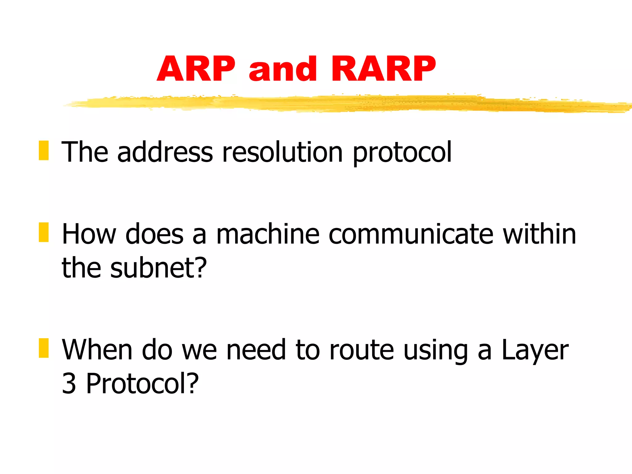 ARP and RARP The address resolution protocol How does a machine communicate within the subnet? When do we need to route using a Layer 3 Protocol? 