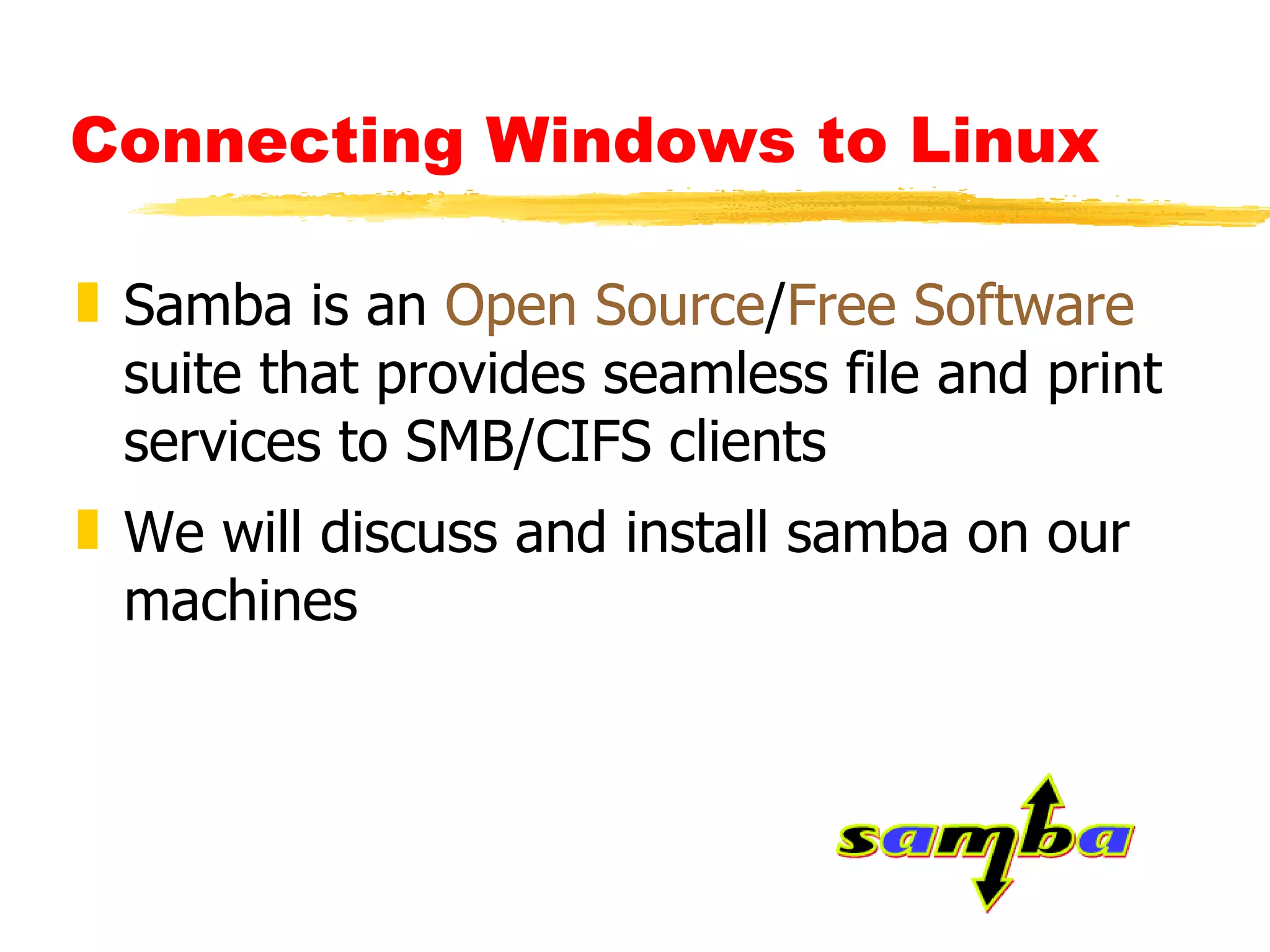Connecting Windows to Linux   Samba is an  Open Source / Free Software  suite that provides seamless file and print services to SMB/CIFS clients We will discuss and install samba on our machines 