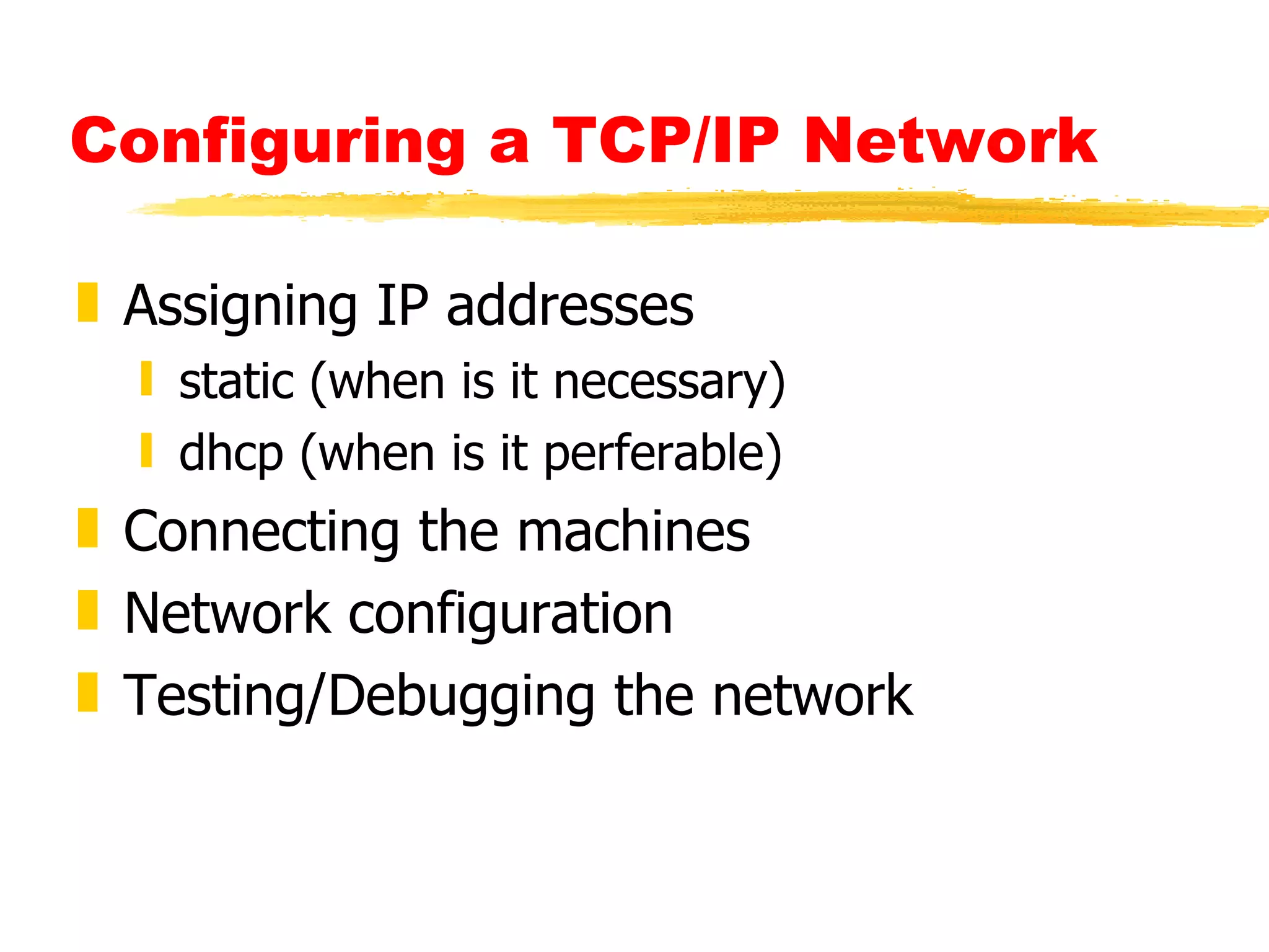 Configuring a TCP/IP Network   Assigning IP addresses static (when is it necessary) dhcp (when is it perferable) Connecting the machines  Network configuration  Testing/Debugging the network   