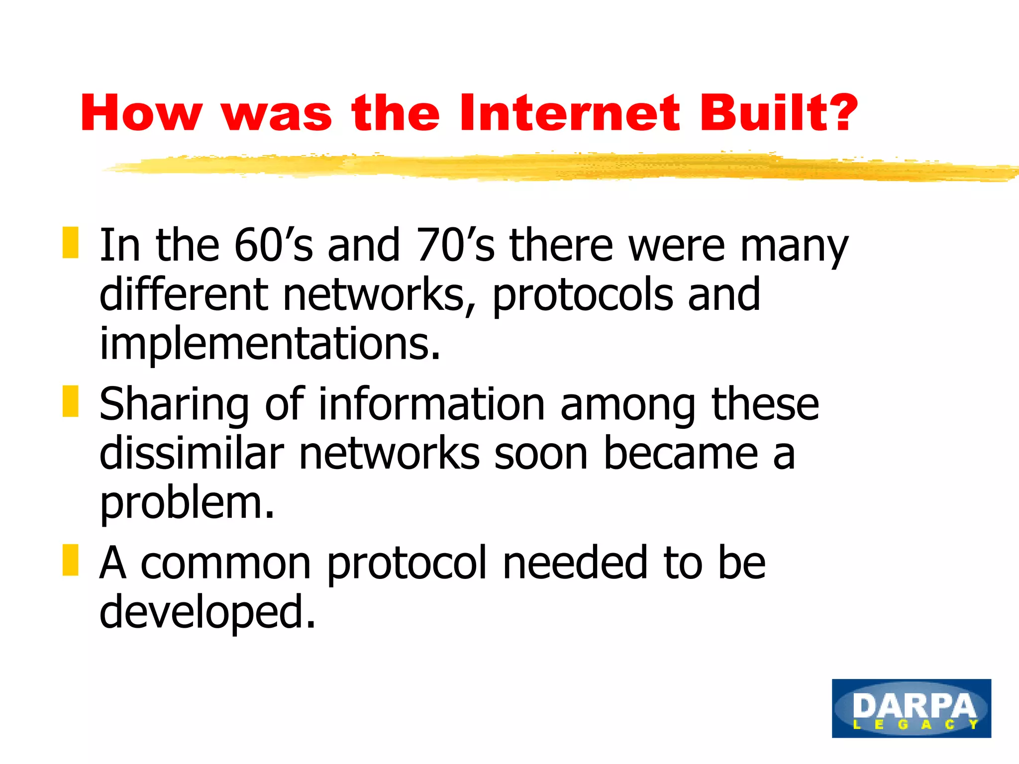 How was the Internet Built?   In the 60’s and 70’s there were many different networks, protocols and implementations.  Sharing of information among these dissimilar networks soon became a problem. A common protocol needed to be developed. 