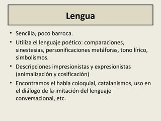 Lengua
• Sencilla, poco barroca.
• Utiliza el lenguaje poético: comparaciones,
sinestesias, personificaciones metáforas, tono lírico,
simbolismos.
• Descripciones impresionistas y expresionistas
(animalización y cosificación)
• Encontramos el habla coloquial, catalanismos, uso en
el diálogo de la imitación del lenguaje
conversacional, etc.
 