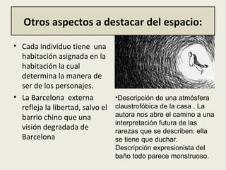 Otros aspectos a destacar del espacio:
• Cada individuo tiene  una 
habitación asignada en la 
habitación la cual 
determina la manera de 
ser de los personajes. 
• La Barcelona  externa 
refleja la libertad, salvo el 
barrio chino que una 
visión degradada de 
Barcelona
•Descripción de una atmósfera
claustrofóbica de la casa . La
autora nos abre el camino a una
interpretación futura de las
rarezas que se describen: ella
se tiene que duchar.
Descripción expresionista del
baño todo parece monstruoso.
 