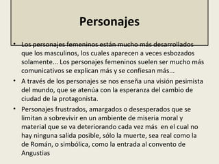 Personajes
• Los personajes femeninos están mucho más desarrollados 
que los masculinos, los cuales aparecen a veces esbozados 
solamente... Los personajes femeninos suelen ser mucho más 
comunicativos se explican más y se confiesan más...
• A través de los personajes se nos enseña una visión pesimista 
del mundo, que se atenúa con la esperanza del cambio de 
ciudad de la protagonista. 
• Personajes frustrados, amargados o desesperados que se 
limitan a sobrevivir en un ambiente de miseria moral y 
material que se va deteriorando cada vez más  en el cual no 
hay ninguna salida posible, sólo la muerte, sea real como la 
de Román, o simbólica, como la entrada al convento de 
Angustias
 