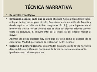 TÉCNICA NARRATIVA
• Desarrollo cronológico
• Dimensión espacial en la que se ubica el relato Andrea llega desde fuera:
el lugar de ingreso al gran círculo, Barcelona, es la estación de Francia y
desde aquí a la calle de Aribau (segundo círculo), para ingresar en el
interior de la casa (tercer círculo), que es vista por algunos críticos como si
fuera su sepultura. El movimiento de la joven irá del círculo menor al
mayor.
Además de estos espacios hay otro que es visto como el espacio de la
esperanza, Madrid que supone la realización de los deseos
• Discurso en primera persona. En contadas ocasiones cede la voz narrativa
dentro del relato. Quienes hacen uso de la voz narrativa se expresarán
igualmente en primera persona
 