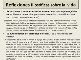 Reflexiones filosóficas sobre la vida
• En ocasiones la autora aprovecha a su narrador para expresar juicios
sobre diversos temas (siempre van entre comillas como si fuera una
autocita del personaje-narrador)
"Si aquella noche- pensaba yo- se hubiera acabado el mundo o se hubiera muerto uno de
ellos, su historia hubiera quedado completamente cerrada y bella como un círculo. Así
suele suceder en las novelas, en las películas: pero en la vida... Me estaba dando cuenta
yo, por primera vez, de que todo sigue , se hace gris se arruina viviendo. De que no hay
final en nuestra historia hasta que llega la muerte y el cuerpo se deshace."
• La autorreflexión del personaje- narrador.- Es la mirada hacia su
interior
" Al levantarme de la cama vi que en el espejo de Angustias estaba toda mi habitación llena
de un color de seda gris, y allí mismo , una larga sombra. Me acerqué y el espectro se
acercó a mí. Al fin, alcancé a ver mi propia cara desdibujada sobre el camisón de hilo. Un
camisón de hilo antiguo-suave por el roce del tiempo-cargado de pesados encajes, que
muchos años atrás había usado mi madre. Era una rareza estarme contemplando así, casi
sin verme, con los ojos abiertos. Levanté la mano para tocarme las facciones, que
parecían escapárseme y allí surgieron unos dedos largos, más pálidos que el rostro,
siguiendo las líneas de las cejas, la nariz, las mejillas conformadas según la estructura de
los huesos."
 