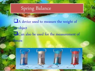 Spring Balance
A device used to measure the weight of
an object
Can also be used for the measurement of
forces
 