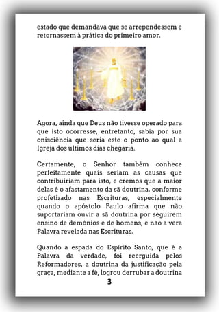 3
estado que demandava que se arrependessem e
retornassem à prática do primeiro amor.
Agora, ainda que Deus não tivesse operado para
que isto ocorresse, entretanto, sabia por sua
onisciência que seria este o ponto ao qual a
Igreja dos últimos dias chegaria.
Certamente, o Senhor também conhece
perfeitamente quais seriam as causas que
contribuiriam para isto, e cremos que a maior
delas é o afastamento da sã doutrina, conforme
profetizado nas Escrituras, especialmente
quando o apóstolo Paulo afirma que não
suportariam ouvir a sã doutrina por seguirem
ensino de demônios e de homens, e não a vera
Palavra revelada nas Escrituras.
Quando a espada do Espírito Santo, que é a
Palavra da verdade, foi reerguida pelos
Reformadores, a doutrina da justificação pela
graça, mediante a fé, logrou derrubar a doutrina
 